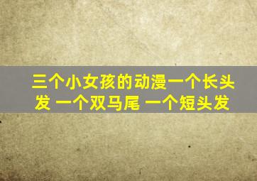 三个小女孩的动漫一个长头发 一个双马尾 一个短头发